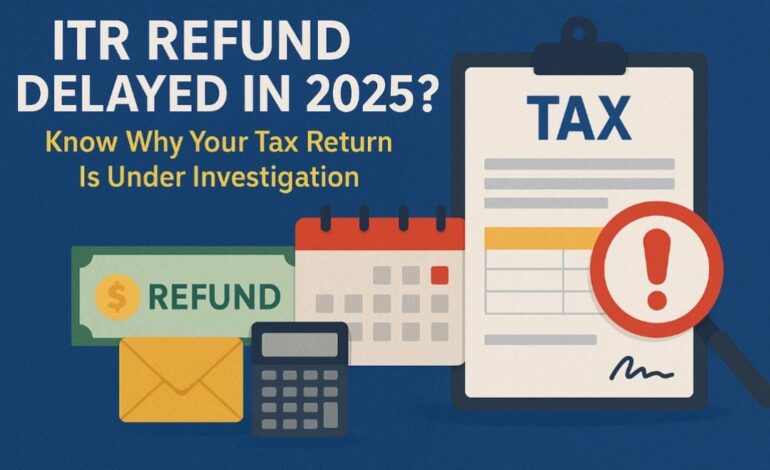 ITR Refund Delayed in 2025? Know Why Your Tax Return Is Under Investigation